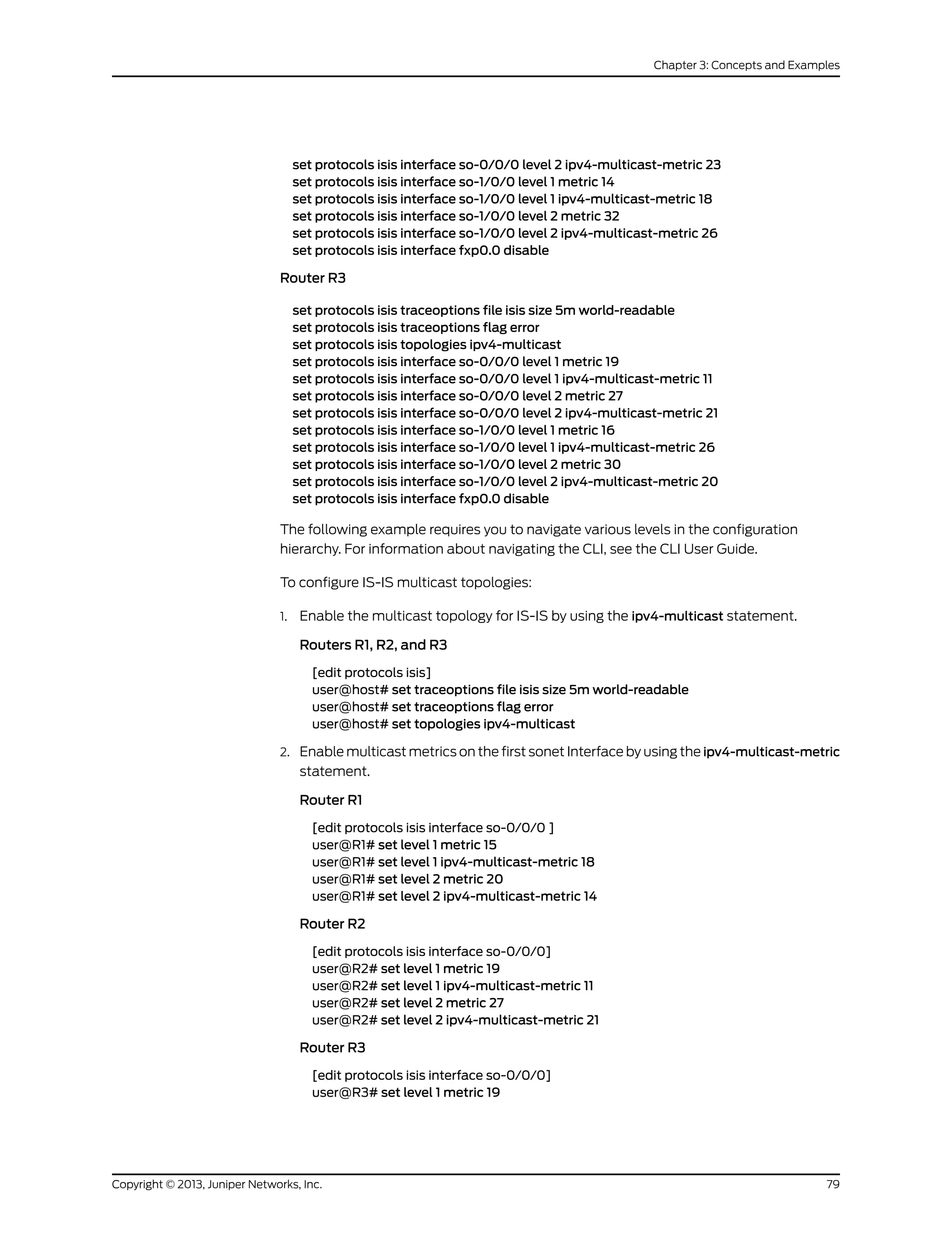 set protocols isis interface so-0/0/0 level 2 ipv4-multicast-metric 23
set protocols isis interface so-1/0/0 level 1 metric 14
set protocols isis interface so-1/0/0 level 1 ipv4-multicast-metric 18
set protocols isis interface so-1/0/0 level 2 metric 32
set protocols isis interface so-1/0/0 level 2 ipv4-multicast-metric 26
set protocols isis interface fxp0.0 disable
Router R3
set protocols isis traceoptions file isis size 5m world-readable
set protocols isis traceoptions flag error
set protocols isis topologies ipv4-multicast
set protocols isis interface so-0/0/0 level 1 metric 19
set protocols isis interface so-0/0/0 level 1 ipv4-multicast-metric 11
set protocols isis interface so-0/0/0 level 2 metric 27
set protocols isis interface so-0/0/0 level 2 ipv4-multicast-metric 21
set protocols isis interface so-1/0/0 level 1 metric 16
set protocols isis interface so-1/0/0 level 1 ipv4-multicast-metric 26
set protocols isis interface so-1/0/0 level 2 metric 30
set protocols isis interface so-1/0/0 level 2 ipv4-multicast-metric 20
set protocols isis interface fxp0.0 disable
The following example requires you to navigate various levels in the configuration
hierarchy. For information about navigating the CLI, see the CLI User Guide.
To configure IS-IS multicast topologies:
1. Enable the multicast topology for IS-IS by using the ipv4-multicast statement.
Routers R1, R2, and R3
[edit protocols isis]
user@host# set traceoptions file isis size 5m world-readable
user@host# set traceoptions flag error
user@host# set topologies ipv4-multicast
2. Enable multicast metrics on the first sonet Interface by using the ipv4-multicast-metric
statement.
Router R1
[edit protocols isis interface so-0/0/0 ]
user@R1# set level 1 metric 15
user@R1# set level 1 ipv4-multicast-metric 18
user@R1# set level 2 metric 20
user@R1# set level 2 ipv4-multicast-metric 14
Router R2
[edit protocols isis interface so-0/0/0]
user@R2# set level 1 metric 19
user@R2# set level 1 ipv4-multicast-metric 11
user@R2# set level 2 metric 27
user@R2# set level 2 ipv4-multicast-metric 21
Router R3
[edit protocols isis interface so-0/0/0]
user@R3# set level 1 metric 19
79Copyright © 2013, Juniper Networks, Inc.
Chapter 3: Concepts and Examples
 