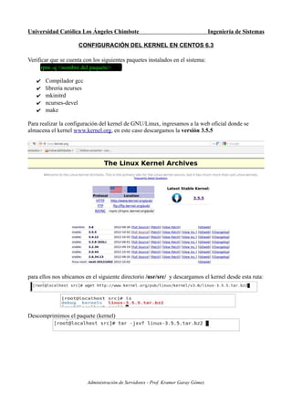 Universidad Católica Los Ángeles Chimbote                                           Ingeniería de Sistemas

                     CONFIGURACIÓN DEL KERNEL EN CENTOS 6.3

Verificar que se cuenta con los siguientes paquetes instalados en el sistema:
      rpm -q <nombre del paquete>

   ✔   Compilador gcc
   ✔   libreria ncurses
   ✔   mkinitrd
   ✔   ncurses-devel
   ✔   make

Para realizar la configuración del kernel de GNU/Linux, ingresamos a la web oficial donde se
almacena el kernel www.kernel.org, en este caso descargamos la versión 3.5.5




para ellos nos ubicamos en el siguiente directorio /usr/src/ y descargamos el kernel desde esta ruta:




Descomprimimos el paquete (kernel)




                          Administración de Servidores - Prof. Kramer Garay Gómez
 