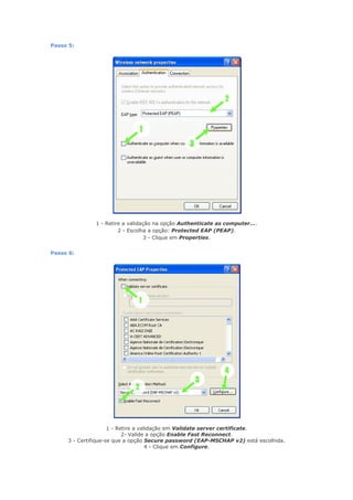 Passo 5:




              1 - Retire a validação na opção Authenticate as computer....
                       2 - Escolha a opção: Protected EAP (PEAP).
                                  3 - Clique em Properties.


Passo 6:




                     1 - Retire a validação em Validate server certificate.
                           2- Valide a opção Enable Fast Reconnect.
     3 - Certifique-se que a opção Secure password (EAP-MSCHAP v2) está escolhida.
                                     4 - Clique em Configure.
 