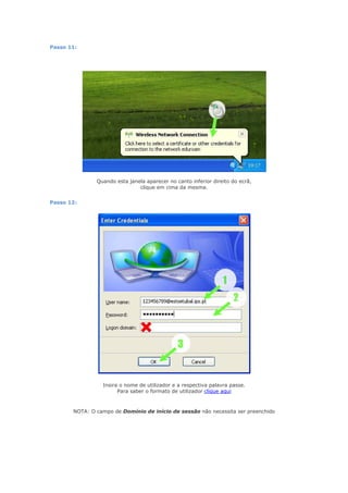 Passo 11:




               Quando esta janela aparecer no canto inferior direito do ecrã,
                               clique em cima da mesma.


Passo 12:




                 Insira o nome de utilizador e a respectiva palavra passe.
                       Para saber o formato de utilizador clique aqui



       NOTA: O campo de Domínio de início de sessão não necessita ser preenchido
 