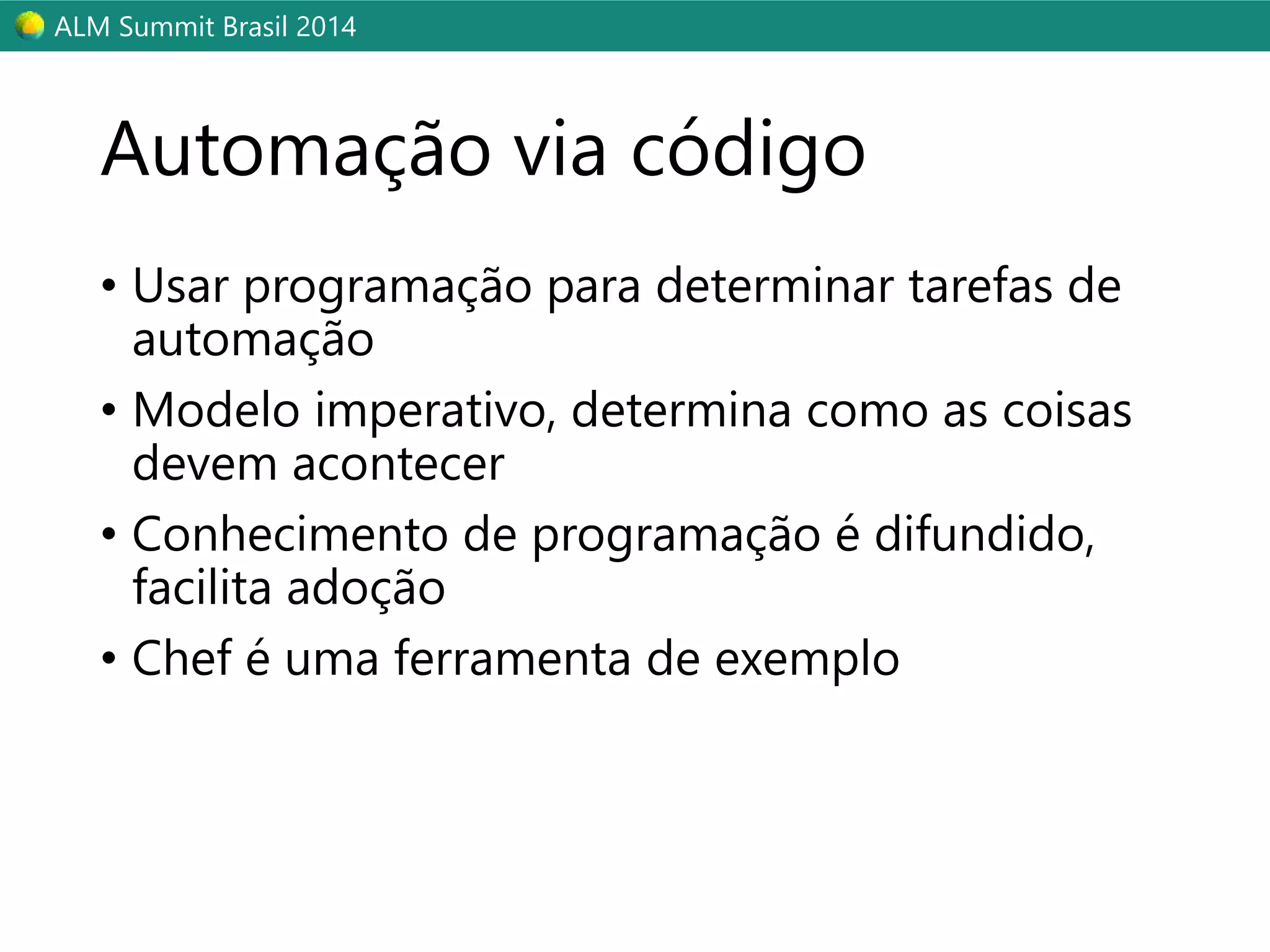 ALM Summit Brasil 2014 
Automação via código 
• Usar programação para determinar tarefas de 
automação 
• Modelo imperativo, determina como as coisas 
devem acontecer 
• Conhecimento de programação é difundido, 
facilita adoção 
• Chef é uma ferramenta de exemplo 
 