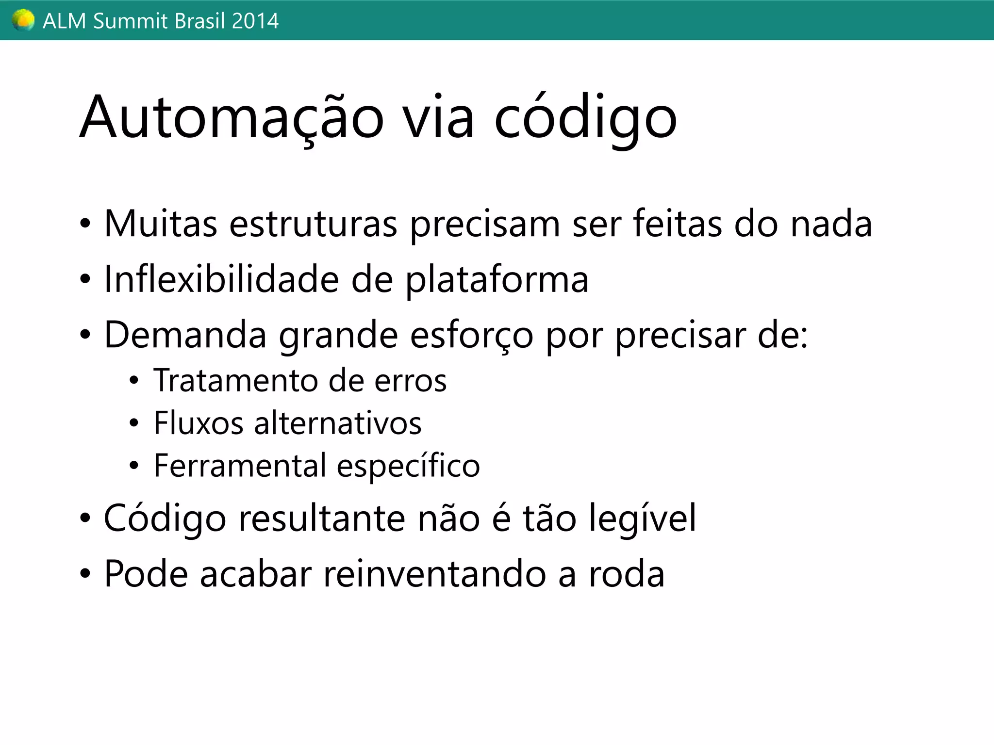 ALM Summit Brasil 2014 
Automação via código 
• Muitas estruturas precisam ser feitas do nada 
• Inflexibilidade de plataforma 
• Demanda grande esforço por precisar de: 
• Tratamento de erros 
• Fluxos alternativos 
• Ferramental específico 
• Código resultante não é tão legível 
• Pode acabar reinventando a roda 
 