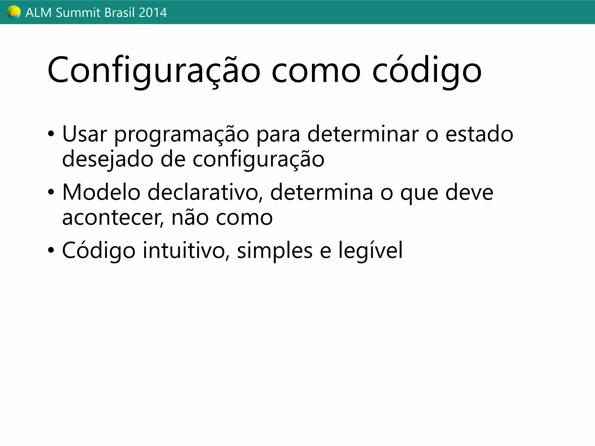ALM Summit Brasil 2014 
Configuração como código 
• Usar programação para determinar o estado 
desejado de configuração 
• Modelo declarativo, determina o que deve 
acontecer, não como 
• Código intuitivo, simples e legível 
 