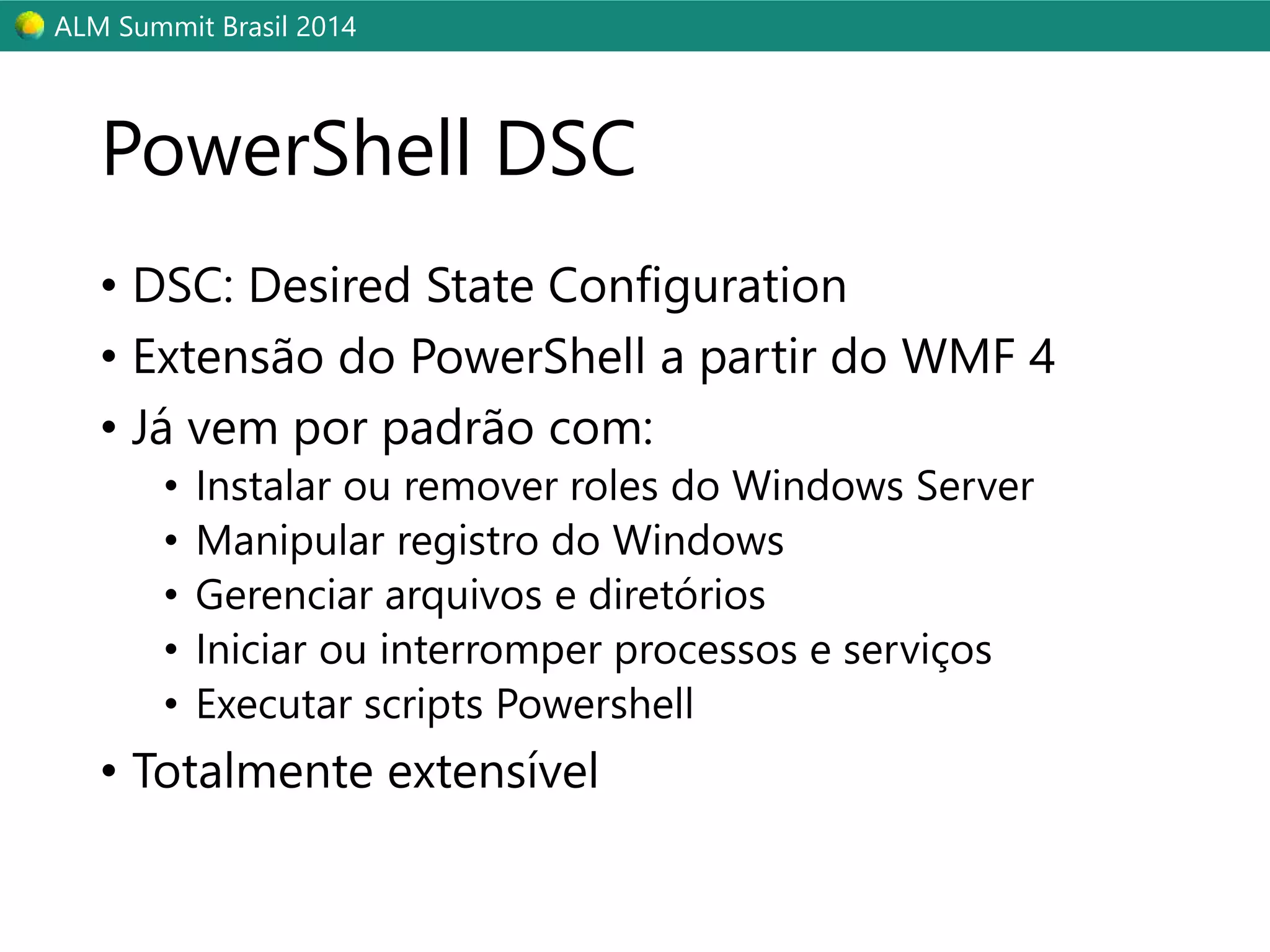 ALM Summit Brasil 2014 
PowerShell DSC 
• DSC: Desired State Configuration 
• Extensão do PowerShell a partir do WMF 4 
• Já vem por padrão com: 
• Instalar ou remover roles do Windows Server 
• Manipular registro do Windows 
• Gerenciar arquivos e diretórios 
• Iniciar ou interromper processos e serviços 
• Executar scripts Powershell 
• Totalmente extensível 
 