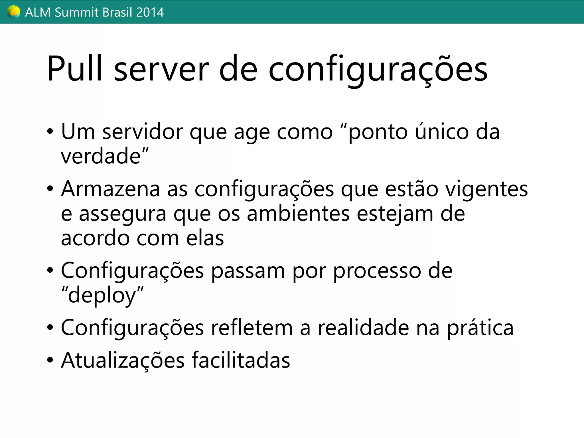 ALM Summit Brasil 2014 
Pull server de configurações 
• Um servidor que age como “ponto único da 
verdade” 
• Armazena as configurações que estão vigentes 
e assegura que os ambientes estejam de 
acordo com elas 
• Configurações passam por processo de 
“deploy” 
• Configurações refletem a realidade na prática 
• Atualizações facilitadas 
 