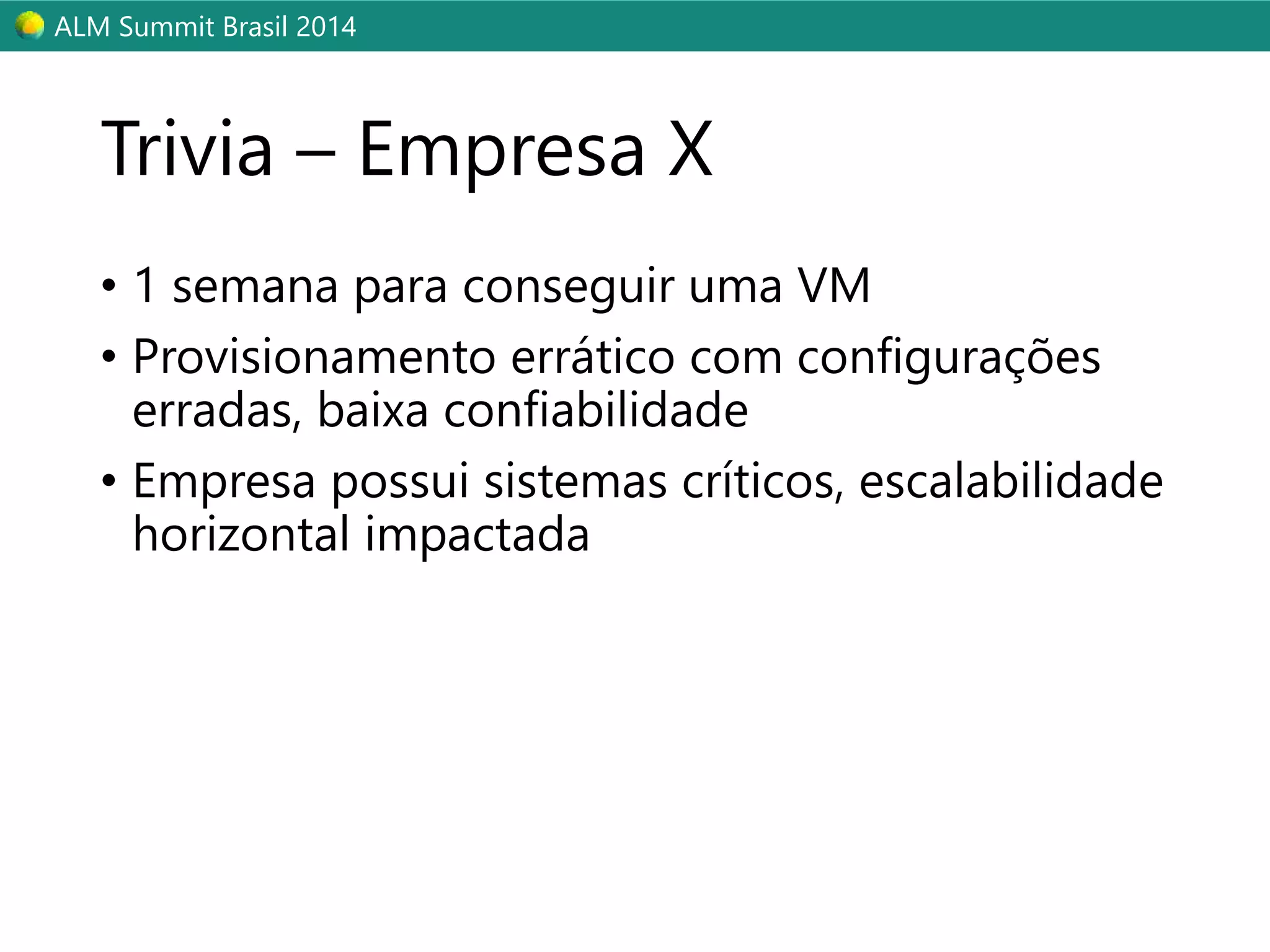 ALM Summit Brasil 2014 
Trivia – Empresa X 
• 1 semana para conseguir uma VM 
• Provisionamento errático com configurações 
erradas, baixa confiabilidade 
• Empresa possui sistemas críticos, escalabilidade 
horizontal impactada 
 