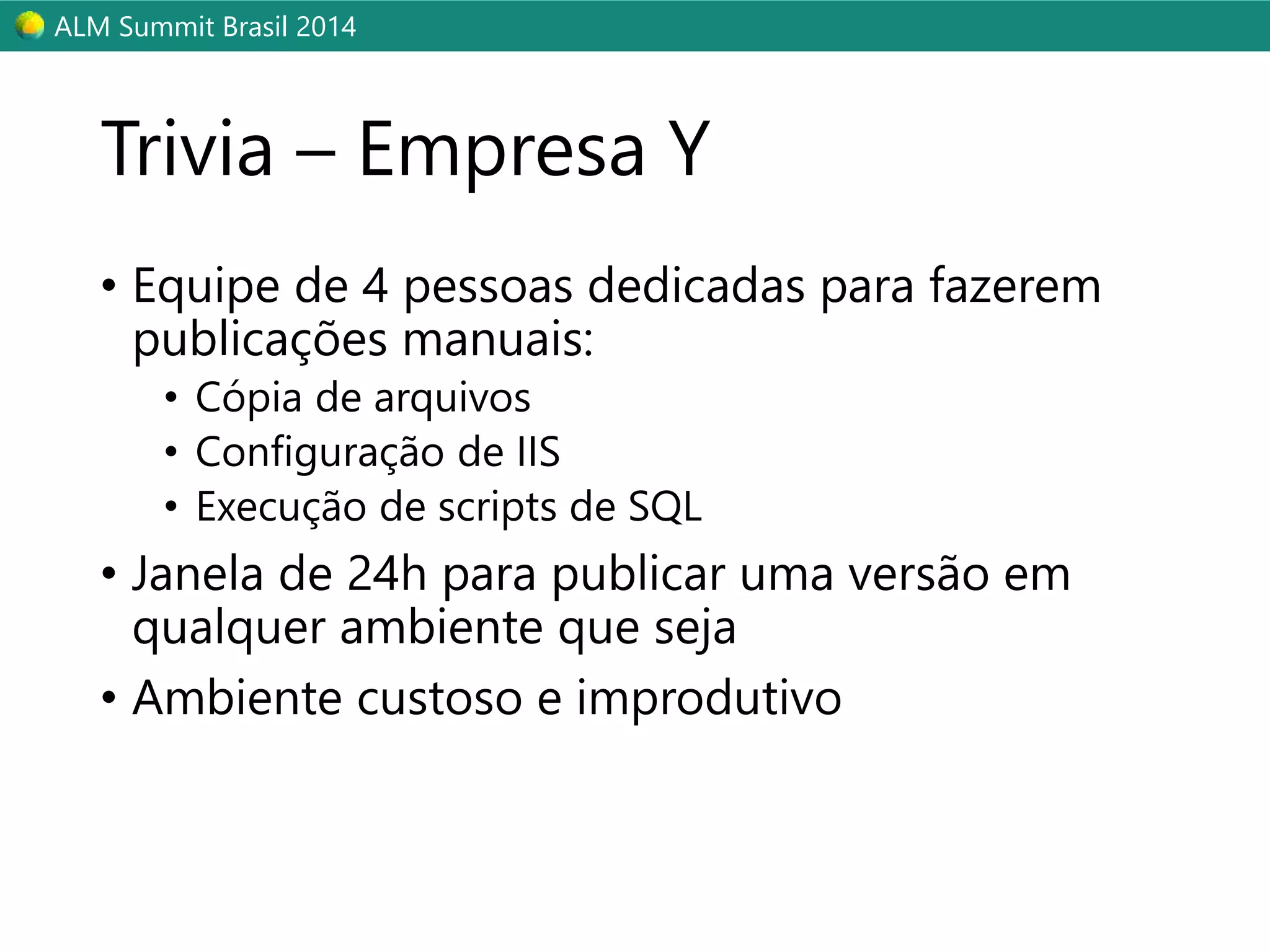 ALM Summit Brasil 2014 
Trivia – Empresa Y 
• Equipe de 4 pessoas dedicadas para fazerem 
publicações manuais: 
• Cópia de arquivos 
• Configuração de IIS 
• Execução de scripts de SQL 
• Janela de 24h para publicar uma versão em 
qualquer ambiente que seja 
• Ambiente custoso e improdutivo 
 