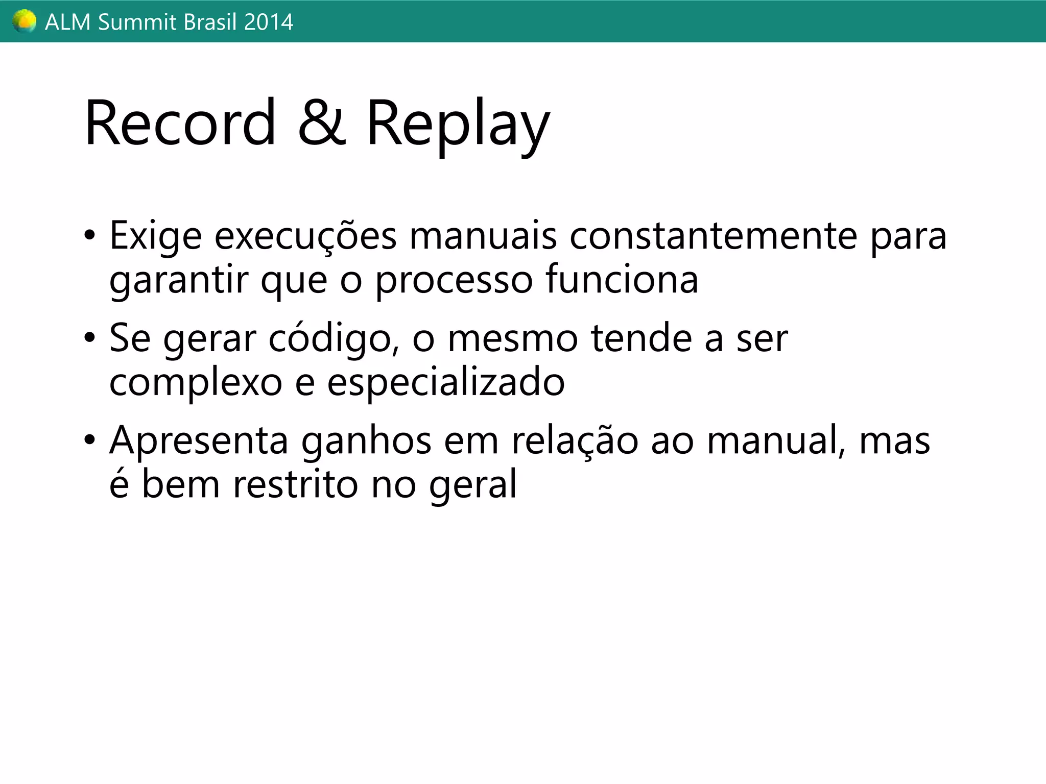 ALM Summit Brasil 2014 
Record & Replay 
• Exige execuções manuais constantemente para 
garantir que o processo funciona 
• Se gerar código, o mesmo tende a ser 
complexo e especializado 
• Apresenta ganhos em relação ao manual, mas 
é bem restrito no geral 
 