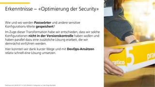 Wie und wo werden Passwörter und andere sensitive
Konfigurations-Werte gespeichert?
Im Zuge dieser Transformation habe wir entschieden, dass wir solche
Konfigurationen nicht in der Versionskontrolle haben wollen und
haben parallel dazu eine zusätzliche Lösung erarbeit, die wir
demnächst einführen werden.
Hier konnten wir dank kurzer Wege und mit DevOps-Ansätzen
relativ schnell eine Lösung umsetzen.
PostFinance AG | 06.09.2017 | V1.00 | öffentlich | Configuration as Code | Roger Brechbühl
Erkenntnisse – «Optimierung der Security»
 