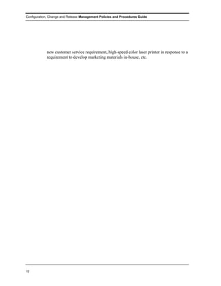 Configuration, Change and Release Management Policies and Procedures Guide




            new customer service requirement, high-speed color laser printer in response to a
            requirement to develop marketing materials in-house, etc.




12
 