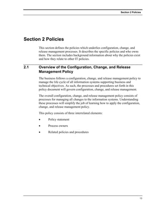 Section 2 Policies




Section 2 Policies
      This section defines the policies which underlies configuration, change, and
      release management processes. It describes the specific policies and who owns
      them. The section includes background information about why the policies exist
      and how they relate to other IT policies.

2.1   Overview of the Configuration, Change, and Release
      Management Policy
      The business follows a configuration, change, and release management policy to
      manage the life cycle of all information systems supporting business and
      technical objectives. As such, the processes and procedures set forth in this
      policy document will govern configuration, change, and release management.
      The overall configuration, change, and release management policy consists of
      processes for managing all changes to the information systems. Understanding
      these processes will simplify the job of learning how to apply the configuration,
      change, and release management policy.
      This policy consists of three interrelated elements:
      •      Policy statement
      •      Process owners
      •      Related policies and procedures




                                                                                       13
 