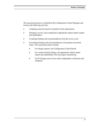 Section 3 Processes




The assessment process is initiated by the Configuration Control Manager and
involves the following activities.
•      Assigning a priority based on enterprise-wide requirements.
•      Initiating a review cycle comprised of appropriate subject matter experts
       and stakeholders.
•      Compiling findings and recommendations from the review cycle.
•      Forwarding findings and recommendations to the proper assessment
       entity: The assessment entities include:
       •      For change requests, the Configuration Control Board.
       •      For vendor-initiated changes, the appropriate subject matter
              experts and stakeholders who must agree unanimously.
       •      For IT changes, peer review and/or independent verification and
              validation.




                                                                                23
 