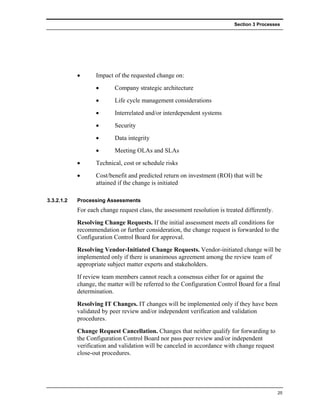 Section 3 Processes




            •      Impact of the requested change on:
                   •       Company strategic architecture
                   •       Life cycle management considerations
                   •       Interrelated and/or interdependent systems
                   •       Security
                   •       Data integrity
                   •       Meeting OLAs and SLAs
            •      Technical, cost or schedule risks
            •      Cost/benefit and predicted return on investment (ROI) that will be
                   attained if the change is initiated

3.3.2.1.2   Processing Assessments
            For each change request class, the assessment resolution is treated differently.
            Resolving Change Requests. If the initial assessment meets all conditions for
            recommendation or further consideration, the change request is forwarded to the
            Configuration Control Board for approval.
            Resolving Vendor-Initiated Change Requests. Vendor-initiated change will be
            implemented only if there is unanimous agreement among the review team of
            appropriate subject matter experts and stakeholders.
            If review team members cannot reach a consensus either for or against the
            change, the matter will be referred to the Configuration Control Board for a final
            determination.
            Resolving IT Changes. IT changes will be implemented only if they have been
            validated by peer review and/or independent verification and validation
            procedures.
            Change Request Cancellation. Changes that neither qualify for forwarding to
            the Configuration Control Board nor pass peer review and/or independent
            verification and validation will be canceled in accordance with change request
            close-out procedures.




                                                                                               25
 