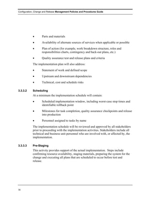 Configuration, Change and Release Management Policies and Procedures Guide




            •       Parts and materials
            •       Availability of alternate sources of services when applicable or possible
            •       Plan of action (for example, work breakdown structure, roles and
                    responsibilities charts, contingency and back-out plans, etc.)
            •       Quality assurance test and release plans and criteria
            The implementation plan will also address:
            •       Statement of work and defined scope
            •       Upstream and downstream dependencies
            •       Technical, cost and schedule risks

3.3.3.2     Scheduling
            At a minimum the implementation schedule will contain:
            •       Scheduled implementation window, including worst-case stop times and
                    identifiable rollback point
            •       Milestones for task completion, quality assurance checkpoints and release
                    into production
            •       Personnel assigned to tasks by name
            The implementation schedule will be reviewed and approved by all stakeholders
            prior to proceeding with the implementation activities. Stakeholders include all
            technical and business unit personnel who are involved with, or affected by, the
            implementation.

3.3.3.3     Pre-Staging
            This activity provides support of the actual implementation. Steps include
            confirming resource availability, staging materials, preparing the system for the
            change and executing all plans that are scheduled to occur before test and
            release.




30
 