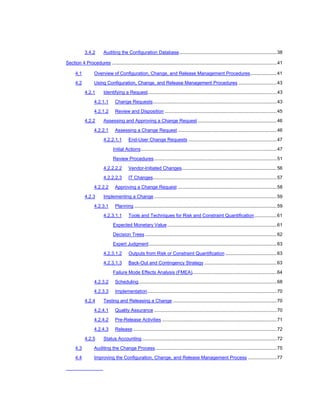3.4.2        Auditing the Configuration Database..........................................................................38

Section 4 Procedures .............................................................................................................................41

      4.1          Overview of Configuration, Change, and Release Management Procedures....................41

      4.2          Using Configuration, Change, and Release Management Procedures .............................43

            4.2.1        Identifying a Request..................................................................................................43

                   4.2.1.1       Change Requests..............................................................................................43

                   4.2.1.2       Review and Disposition .....................................................................................45

            4.2.2        Assessing and Approving a Change Request ............................................................46

                   4.2.2.1       Assessing a Change Request ...........................................................................46

                         4.2.2.1.1        End-User Change Requests ...................................................................47

                                Initial Actions.......................................................................................................47

                                Review Procedures .............................................................................................51

                         4.2.2.2.2         Vendor-Initiated Changes........................................................................56

                         4.2.2.2.3        IT Changes..............................................................................................57

                   4.2.2.2       Approving a Change Request ...........................................................................58

            4.2.3        Implementing a Change .............................................................................................59

                   4.2.3.1       Planning ............................................................................................................59

                         4.2.3.1.1        Tools and Techniques for Risk and Constraint Quantification.................61

                                Expected Monetary Value ...................................................................................61

                                Decision Trees ....................................................................................................62

                                Expert Judgment.................................................................................................63

                         4.2.3.1.2         Outputs from Risk or Constraint Quantification .......................................63

                         4.2.3.1.3         Back-Out and Contingency Strategy .......................................................63

                                Failure Mode Effects Analysis (FMEA)................................................................64

                   4.2.3.2       Scheduling.........................................................................................................68

                   4.2.3.3       Implementation..................................................................................................70

            4.2.4        Testing and Releasing a Change ...............................................................................70

                   4.2.4.1       Quality Assurance .............................................................................................70

                   4.2.4.2       Pre-Release Activities .......................................................................................71

                   4.2.4.3       Release .............................................................................................................72

            4.2.5        Status Accounting ......................................................................................................72

      4.3          Auditing the Change Process ............................................................................................75

      4.4          Improving the Configuration, Change, and Release Management Process ......................77
 