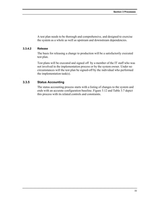 Section 3 Processes




          A test plan needs to be thorough and comprehensive, and designed to exercise
          the system as a whole as well as upstream and downstream dependencies.

3.3.4.2   Release
          The basis for releasing a change to production will be a satisfactorily executed
          test plan.
          Test plans will be executed and signed off by a member of the IT staff who was
          not involved in the implementation process or by the system owner. Under no
          circumstances will the test plan be signed-off by the individual who performed
          the implementation task(s).

3.3.5     Status Accounting
          The status accounting process starts with a listing of changes to the system and
          ends with an accurate configuration baseline. Figure 3.12 and Table 3.7 depict
          this process with its related controls and constraints.




                                                                                             33
 