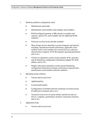 Configuration, Change and Release Management Policies and Procedures Guide




            1.      Hardware platform configuration items
                    •       Manufacturer and model
                    •       Manufacturer serial numbers and company asset numbers
                    •       RAM (configured quantity in MB, density in modules and
                            capacity, speed in Ns, and available slots for additional RAM
                            modules)
                    •       Firmware revision levels and date installed
                    •       Mass storage devices attached to system (magnetic and optical);
                            including: manufacturer/model information, applicable serial
                            numbers and/or asset numbers (for external devices), physical
                            characteristics (capacity, SCSI ID assigned, operating parameters,
                            and so on.)
                    •       I/O devices attached to system (serial, parallel, SCSI, network)
                            and all identifying configuration information (adapter ID, MAC
                            address, and so on.)
                    •       Display subsystems attached to system and all identifying
                            configuration information (settings, performance characteristics,
                            manufacturer serial numbers and asset numbers)
            2.      Operating system software
                    •       Version and revision level
                    •       Applied patches
                    •       Current build number
                    •       Configuration of installed network extensions (version/revision,
                            IP address(es) assigned, and so on.)
                    •       Version/revision level of system utilities and drivers (device
                            drivers, compilers, performance monitors, transaction monitors,
                            and so on.)
            3.      Application Suite
                    •       Version and revision level




36
 