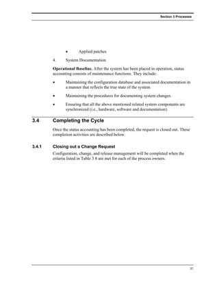 Section 3 Processes




               •      Applied patches
        4.     System Documentation
        Operational Baseline. After the system has been placed in operation, status
        accounting consists of maintenance functions. They include:
        •      Maintaining the configuration database and associated documentation in
               a manner that reflects the true state of the system.
        •      Maintaining the procedures for documenting system changes.
        •      Ensuring that all the above mentioned related system components are
               synchronized (i.e., hardware, software and documentation).

3.4     Completing the Cycle
        Once the status accounting has been completed, the request is closed out. These
        completion activities are described below.

3.4.1   Closing out a Change Request
        Configuration, change, and release management will be completed when the
        criteria listed in Table 3.8 are met for each of the process owners.




                                                                                          37
 