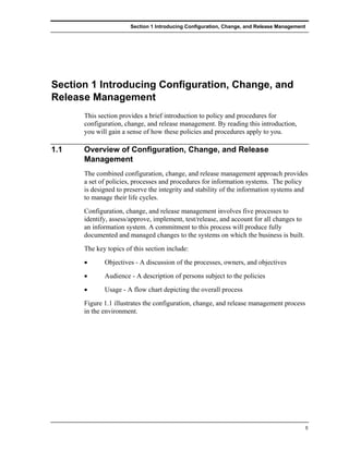Section 1 Introducing Configuration, Change, and Release Management




Section 1 Introducing Configuration, Change, and
Release Management
      This section provides a brief introduction to policy and procedures for
      configuration, change, and release management. By reading this introduction,
      you will gain a sense of how these policies and procedures apply to you.

1.1   Overview of Configuration, Change, and Release
      Management
      The combined configuration, change, and release management approach provides
      a set of policies, processes and procedures for information systems. The policy
      is designed to preserve the integrity and stability of the information systems and
      to manage their life cycles.
      Configuration, change, and release management involves five processes to
      identify, assess/approve, implement, test/release, and account for all changes to
      an information system. A commitment to this process will produce fully
      documented and managed changes to the systems on which the business is built.
      The key topics of this section include:
      •      Objectives - A discussion of the processes, owners, and objectives
      •      Audience - A description of persons subject to the policies
      •      Usage - A flow chart depicting the overall process
      Figure 1.1 illustrates the configuration, change, and release management process
      in the environment.




                                                                                             5
 