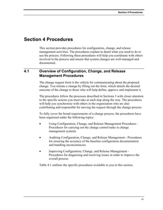 Section 4 Procedures




Section 4 Procedures
      This section provides procedures for configuration, change, and release
      management activities. The procedures explain in detail what you need to do to
      use the process. Following these procedures will help you coordinate with others
      involved in the process and ensure that system changes are well-managed and
      documented..

4.1   Overview of Configuration, Change, and Release
      Management Procedures
      The change request form is the vehicle for communicating about the proposed
      change. You initiate a change by filling out the form, which details the desired
      outcome of the change to those who will help define, approve and implement it.
      The procedures follow the processes described in Sections 3 with closer attention
      to the specific actions you must take at each step along the way. The procedures
      will help you synchronize with others in the organization who are also
      contributing and responsible for moving the request through the change process.
      To fully cover the broad requirements of a change process, the procedures have
      been organized under the following topics:
      •      Using Configuration, Change, and Release Management Procedures -
             Procedures for carrying out the change control tasks in change
             management systems
      •      Auditing Configuration, Change, and Release Management - Procedures
             for ensuring the accuracy of the baseline configuration documentation
             and handling inconsistencies
      •      Improving Configuration, Change, and Release Management -
             Procedures for diagnosing and resolving issues in order to improve the
             overall process
      Table 4.1 outlines the specific procedures available to you in this section.




                                                                                        41
 