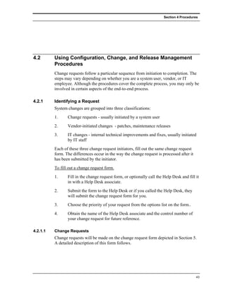Section 4 Procedures




4.2       Using Configuration, Change, and Release Management
          Procedures
          Change requests follow a particular sequence from initiation to completion. The
          steps may vary depending on whether you are a system user, vendor, or IT
          employee. Although the procedures cover the complete process, you may only be
          involved in certain aspects of the end-to-end process.

4.2.1     Identifying a Request
          System changes are grouped into three classifications:
          1.     Change requests - usually initiated by a system user
          2.     Vendor-initiated changes - patches, maintenance releases
          3.     IT changes - internal technical improvements and fixes, usually initiated
                 by IT staff
          Each of these three change request initiators, fill out the same change request
          form. The differences occur in the way the change request is processed after it
          has been submitted by the initiator.
          To fill out a change request form.
          1.     Fill in the change request form, or optionally call the Help Desk and fill it
                 in with a Help Desk associate.
          2.     Submit the form to the Help Desk or if you called the Help Desk, they
                 will submit the change request form for you.
          3.     Choose the priority of your request from the options list on the form..
          4.     Obtain the name of the Help Desk associate and the control number of
                 your change request for future reference.

4.2.1.1   Change Requests
          Change requests will be made on the change request form depicted in Section 5.
          A detailed description of this form follows.




                                                                                            43
 