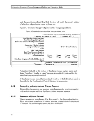 Configuration, Change and Release Management Policies and Procedures Guide




             until the report is closed out. Help Desk Services will notify the report’s initiator
             of all actions taken after the report is closed out.
             Figure 4.3 illustrates the approval portion of the change request form
                      Figure 4.3 Disposition portion of the change request form.

                                              Control Numbers will be assigned by the Help Desk Services
                                  CHANGE REQUEST ACTION                   CONTROL NO. __-________
                Date/Time Received (Help Desk)
                 Date/Time Logged (Help Desk)
      Date/Time Received (Configuration Control
                                        Manager
                    Integrated Priority Assigned
                       Assigned to Review Team                            Review Team Member(s)
                                           Name
                            Date/Time Assigned
                  Date/Time Response Required
                  Date/Time Response Received
                               Recommendation           YES          YES            YES       YES
                                                         NO            NO            NO         NO
     Date/Time Originator Notified Of Receipt Of
                                         Report
                                                 FINDINGS AND DISPOSITION (Attach Report)
                                   Resolved        Referred to _____________________ for action



             Notice that the fields in this portion of the change request capture names and
             dates. This allows “cradle-to-grave” tracking, accountability, and enables the
             identification process to be audited.
             If the change request cannot be immediately resolved by Help Desk Services it is
             forwarded to the Configuration Control Manager for assessment.

4.2.2        Assessing and Approving a Change Request
             The combined assessment and approval procedures describe how to arrange for
             review of the request and how the change request approval happens.

4.2.2.1      Assessing a Change Request
             Change assessment procedures will be determined by the change classification.
             There are separate procedures for change requests, vendor-initiated changes and
             IT changes. Each of these procedures are described below.




46
 