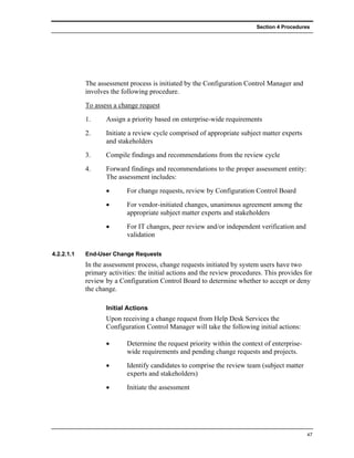 Section 4 Procedures




            The assessment process is initiated by the Configuration Control Manager and
            involves the following procedure.
            To assess a change request
            1.     Assign a priority based on enterprise-wide requirements
            2.     Initiate a review cycle comprised of appropriate subject matter experts
                   and stakeholders
            3.     Compile findings and recommendations from the review cycle
            4.     Forward findings and recommendations to the proper assessment entity:
                   The assessment includes:
                   •       For change requests, review by Configuration Control Board
                   •       For vendor-initiated changes, unanimous agreement among the
                           appropriate subject matter experts and stakeholders
                   •       For IT changes, peer review and/or independent verification and
                           validation

4.2.2.1.1   End-User Change Requests
            In the assessment process, change requests initiated by system users have two
            primary activities: the initial actions and the review procedures. This provides for
            review by a Configuration Control Board to determine whether to accept or deny
            the change.

                   Initial Actions
                   Upon receiving a change request from Help Desk Services the
                   Configuration Control Manager will take the following initial actions:

                   •       Determine the request priority within the context of enterprise-
                           wide requirements and pending change requests and projects.
                   •       Identify candidates to comprise the review team (subject matter
                           experts and stakeholders)
                   •       Initiate the assessment




                                                                                              47
 