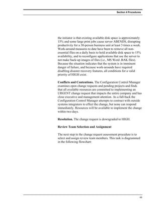 Section 4 Procedures




the initiator is that existing available disk space is approximately
15% and some large print jobs cause server ABENDS, disrupting
productivity for a 30-person business unit at least 3 times a week.
Work-around measures to date have been to remove all non-
essential files on a daily basis to hold available disk space to 15%
availability, and to reconfigure applications that use the server to
not make back-up images of files (i.e., MS Word .BAK files).
Because the situation indicates that the system is in imminent
danger of failure, and because work-arounds have required
disabling disaster recovery features, all conditions for a valid
priority of HIGH exist.

Conflicts and Contentions. The Configuration Control Manager
examines open change requests and pending projects and finds
that all available resources are committed to implementing an
URGENT change request that impacts the entire company and has
close executive and management attention. As a fall-back the
Configuration Control Manager attempts to contract with outside
systems integrators to effect the change, but none can respond
immediately. Resources will be available to implement the change
within two days.

Resolution. The change request is downgraded to HIGH.

Review Team Selection and Assignment

The next step in the change request assessment procedure is to
select and assign review team members. This task is diagrammed
in the following flowchart:




                                                                   49
 