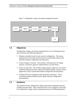 Configuration, Change and Release Management Policies and Procedures Guide




                        Figure 1.1 Configuration, change, and release management process




                               Assessment &
       Identification                         Implementation   Test & Release   Status Accounting
                                 Approval




                                                                                     Audits




1.2             Objectives
                Configuration, change, and release management are a set of related processes
                that will achieve the following objectives:
                1. Maintain a detailed record of each system’s configuration. This means
                   tracking down to the patch and revision level of individual software and
                   hardware modules, components and subsystems.
                2. Control changes to systems. This includes a formal process for change
                   requests, assessment, approval, implementation, test and release.
                3. Ensure an audit trail. This includes change requests, approvals, test results,
                   installation/deployment dates, and post installation quality assurance tests to
                   support the system’s operational baseline configuration documentation.
                4. Facilitate life cycle management and operational consistency. This is
                   verified by auditing installed systems against baseline configuration
                   documentation.

1.3             Audience
                The audience for this configuration, change, and release management process
                includes most personnel. These customers fall in to five categories, each using
                the configuration, change, release management process for differing purposes.




6
 