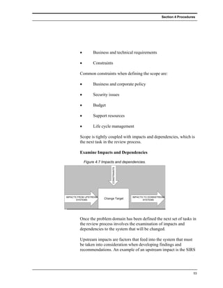 Section 4 Procedures




         •        Business and technical requirements

         •        Constraints

         Common constraints when defining the scope are:

         •        Business and corporate policy

         •        Security issues

         •        Budget

         •        Support resources

         •        Life cycle management

         Scope is tightly coupled with impacts and dependencies, which is
         the next task in the review process.

         Examine Impacts and Dependencies

             Figure 4.7 Impacts and dependencies.
                             CONSTRAINTS




IMPACTS FROM UPSTREAM                      IMPACTS TO DOWNSTREAM
       SYSTEMS
                        Change Target             SYSTEMS




         Once the problem domain has been defined the next set of tasks in
         the review process involves the examination of impacts and
         dependencies to the system that will be changed.

         Upstream impacts are factors that feed into the system that must
         be taken into consideration when developing findings and
         recommendations. An example of an upstream impact is the SIRS




                                                                                 53
 