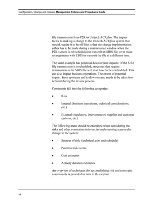 Configuration, Change and Release Management Policies and Procedures Guide




                            file transmission from P2K to Unitech ACRplus. The impact
                            factor to making a change to the Unitech ACRplus system that
                            would require it to be off-line is that the change implementation
                            either has to be made during a maintenance window when the
                            P2K system is not scheduled to transmit an SIRS file, or to make
                            arrangements with CBIS to transmit the file at a different time.

                            The same example has potential downstream impacts: if the SIRS
                            file transmission is rescheduled, processes that require
                            information in the SIRS file will also have to be rescheduled. This
                            can also impact business operations. The extent of potential
                            impact, from upstream and to downstream, needs to be taken into
                            account during the review process.

                            Constraints fall into the following categories:

                            •       Risk

                            •       Internal (business operations, technical considerations,
                                    etc.)

                            •       External (regulatory, interconnected supplier and customer
                                    systems, etc.)

                            The following areas should be examined when considering the
                            risks and other constraints inherent in implementing a particular
                            change to the system:

                            •       Sources of risk (technical, cost and schedule)

                            •       Potential risk events

                            •       Cost estimates

                            •       Activity duration estimates

                            An overview of techniques for accomplishing risk and constraint
                            assessments is provided in later in this section.




54
 