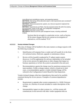 Configuration, Change and Release Management Policies and Procedures Guide




                    most efficient and cost-effective manner, and supporting reasons)
                    SECTION III. Alternatives (What alternative ways to meet requirements were considered?
                    Why were they rejected?)
                    SECTION IV. Resources (personnel, systems, etc.) that are required to implement the
                    proposed solution.
                    SECTION V. Dependencies and Risks. How the proposed solution fits within the existing
                    the environment, impact on life cycle and configuration management
                    SECTION VI. Estimated Level of Effort.
                    SECTION VII. Resource and life cycle management issues, including cost/benefit
                    analysis.

                             Sections that do not apply in a particular review, such as Section
                             III for minor changes that do not warrant an investigation of
                             alternatives, will be marked “N/A”.


4.2.2.2.2   Vendor-Initiated Changes
            This class of change will be handled in the same manner as change requests with
            the following exceptions:
            1.      Identification will originate from a vendor and will usually be in the form
                    of a technical notice, field note, upgrade or maintenance release
            2.      Review will be [usually] conducted by IT subject matter experts
                    (however, it will be appropriate for end user stakeholders to be included
                    in the review process for applications or other changes that impact on
                    business operations or in how the system is presented to the end user)
            3.      Recommendations against the change must be unanimous among review
                    team members. Unlike a change request, which is closed out in such
                    cases, a recommendation against a vendor-initiated change will be
                    referred to the Configuration Control Board for final disposition.
            Vendor-initiated changes often have dependencies that need to be carefully
            examined during the review process. Examples of common dependencies
            include:
            •       Requirement to upgrade other system components (i.e., RAM, firmware
                    revision, etc.) Beware of caveats included in vendor descriptions of the
                    change.
            •       Interoperability impact on other systems (i.e., will the system still
                    communicate on the network with other vendor equipment after an




56
 
