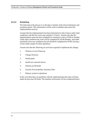 Configuration, Change and Release Management Policies and Procedures Guide




4.2.3.2     Scheduling
            The final step in the process is to develop a timeline with critical milestones and
            escalation points. This information will be used to schedule and control the
            implementation activity.
            Assume that the implementation has been determined to take 6 hours under ideal
            conditions, and that the worst-case estimate is 8 hours. Assume also that the
            implementation team has been scheduled to commence work at 20:00 on Sunday.
            Under ideal conditions the work will be completed by 02:00 Monday, and under
            estimated worst-case conditions the job should be completed by 04:00, leaving a
            2-hour safety margin for daily operations.
            Assume also that the following are activities required to implement the change:
            1.      Perform a Level 0 back-up
            2.      Change firmware
            3.      Install patch
            4.      Install new network drivers
            5.      Perform an OS build
            6.      Execute Test & Quality Assurance Plan
            7.      Release system to operations
            In the event that there are problems with the implementation the team will boot
            under the previous OS build. The timeline at this point will be as depicted below:




68
 
