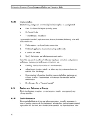 Configuration, Change and Release Management Policies and Procedures Guide




4.2.3.3     Implementation
            The following will govern how the implementation phase is accomplished:
            •       Plans developed during the planning phase
            •       OLAs and SLAs
            •       Test and release procedures
            Upon completion of all implementation phase activities the following steps will
            be accomplished:
            1.      Update system configuration documentation
            2.      Update all applicable documentation, logs and records
            3.      Close out the action
            4.      Notify the initiator and all other concerned parties
            Items that are easy to overlook, but have a significant impact on configuration
            and change management (and system operations) are:
            •       Updating all affected records and documentation
            •       Adjusting performance metrics to reflect any improvements that were
                    realized from the change
            •       Disseminating information about the change, including realigning any
                    training to reflect changes made to the system, its operation and its
                    maintenance
            •       Developing a file of “lessons-learned”

4.2.4       Testing and Releasing a Change
            The test and release procedure covers two areas: quality assurance and pre-
            release activities.

4.2.4.1     Quality Assurance
            The principal objective of test and release procedures is quality assurance. A
            tenet of quality assurance is that individuals who perform quality inspections and
            sign-off are not the same individuals who accomplish the implementation. This




70
 