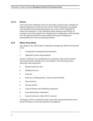 Configuration, Change and Release Management Policies and Procedures Guide




4.2.4.3     Release
            Upon successful completion of the test and quality assurance plan, including all
            required signatures to certify that the system is fully functioning in accordance
            with operational and technical parameters, the system will be scheduled for
            release into production. At the scheduled release milestone and 48-hours of
            continuous error-free operation the changed system configuration will be deemed
            to be the operational baseline and recorded in the system configuration
            documentation per status accounting procedures.

4.2.5       Status Accounting
            Any change to the system under configuration management shall be documented
            in the:
            1.      Configuration management documentation
            2.      Applicable systems documentation
            Change is defined as any modification to or alteration of the system baseline.
            The system baseline includes, but is not limited to, the following systems,
            subsystems and components:
            •       Baseline hardware suite
            •       Peripheral devices
            •       Firmware
            •       Software, including patches, scripts and kernel builds
            •       Data structures
            •       Security profiles
            •       Logical schemes and numbering assignments
            •       Asset identification information
            •       System location (to reflect M/A/C activity)
            All changes will be recorded and made a part of the operational baseline after a
            period of 48 hours of error-free operation in production.




72
 