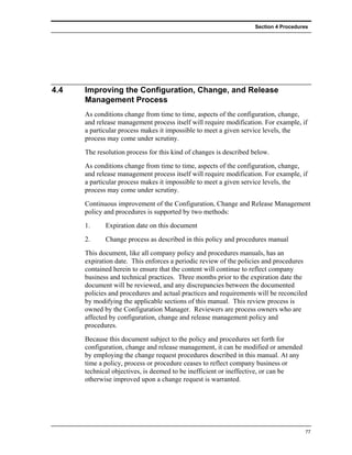 Section 4 Procedures




4.4   Improving the Configuration, Change, and Release
      Management Process
      As conditions change from time to time, aspects of the configuration, change,
      and release management process itself will require modification. For example, if
      a particular process makes it impossible to meet a given service levels, the
      process may come under scrutiny.
      The resolution process for this kind of changes is described below.
      As conditions change from time to time, aspects of the configuration, change,
      and release management process itself will require modification. For example, if
      a particular process makes it impossible to meet a given service levels, the
      process may come under scrutiny.
      Continuous improvement of the Configuration, Change and Release Management
      policy and procedures is supported by two methods:
      1.     Expiration date on this document
      2.     Change process as described in this policy and procedures manual
      This document, like all company policy and procedures manuals, has an
      expiration date. This enforces a periodic review of the policies and procedures
      contained herein to ensure that the content will continue to reflect company
      business and technical practices. Three months prior to the expiration date the
      document will be reviewed, and any discrepancies between the documented
      policies and procedures and actual practices and requirements will be reconciled
      by modifying the applicable sections of this manual. This review process is
      owned by the Configuration Manager. Reviewers are process owners who are
      affected by configuration, change and release management policy and
      procedures.
      Because this document subject to the policy and procedures set forth for
      configuration, change and release management, it can be modified or amended
      by employing the change request procedures described in this manual. At any
      time a policy, process or procedure ceases to reflect company business or
      technical objectives, is deemed to be inefficient or ineffective, or can be
      otherwise improved upon a change request is warranted.




                                                                                      77
 
