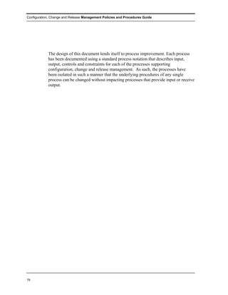 Configuration, Change and Release Management Policies and Procedures Guide




            The design of this document lends itself to process improvement. Each process
            has been documented using a standard process notation that describes input,
            output, controls and constraints for each of the processes supporting
            configuration, change and release management. As such, the processes have
            been isolated in such a manner that the underlying procedures of any single
            process can be changed without impacting processes that provide input or receive
            output.




78
 