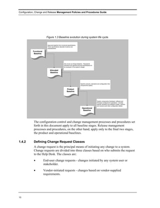 Configuration, Change and Release Management Policies and Procedures Guide




                          Figure 1.3 Baseline evolution during system life cycle.

                           Approved baseline from functional specifications.
                           These specifications stipulate functions and
                           characteristics

           Functional
            Baseline




                                                       Also known as Design Baseline. Represents
                                                       standards and general technical specifications to
                                                       be employed in the system's design.

                               Allocated
                               Baseline




                                                                                   Specific products, standards and configuration that
                                                                                   comprise the system.

                                                            Product
                                                            Baseline




                                                                                                               System components (hardware, software and
                                                                                                               firmware) configured for operations. Includes
                                                                                                               specific hardware and software models, versions
                                                                                                               and revisions and other configuration details.
                                                                                      Operational
                                                                                       Baseline




            The configuration control and change management processes and procedures set
            forth in this document apply to all baseline stages. Release management
            processes and procedures, on the other hand, apply only to the final two stages,
            the product and operational baselines.

1.4.2       Defining Change Request Classes
            A change request is the principal means of initiating any change to a system.
            Change requests are divided into three classes based on who submits the request
            to the Help Desk. The classes are:
            •           End-user change requests - changes initiated by any system user or
                        stakeholder.
            •           Vendor-initiated requests - changes based on vendor-supplied
                        requirements.




10
 
