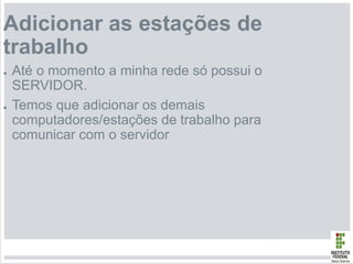 Adicionar as estações de
trabalho
● Até o momento a minha rede só possui o
SERVIDOR.
● Temos que adicionar os demais
computadores/estações de trabalho para
comunicar com o servidor
 