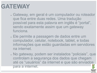 GATEWAY
● Gateway, em geral é um computador ou roteador
que fica entre duas redes. Uma tradução
possível para esta palavra em inglês é “portal”,
sendo exatamente assim que um gateway
funciona.
● Ele permite a passagem de dados entre um
computador, celular, notebook, tablet, e todas
informações que estão guardadas em servidores
na internet.
● No gateway, podem ser instalados “policiais”, que
controlam a segurança dos dados que chegam
até os “usuários” da internet e que são enviados
para a internet.
 