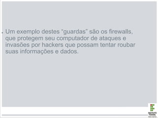 ● Um exemplo destes “guardas” são os firewalls,
que protegem seu computador de ataques e
invasões por hackers que possam tentar roubar
suas informações e dados.
 