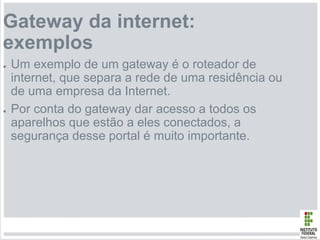 Gateway da internet:
exemplos
● Um exemplo de um gateway é o roteador de
internet, que separa a rede de uma residência ou
de uma empresa da Internet.
● Por conta do gateway dar acesso a todos os
aparelhos que estão a eles conectados, a
segurança desse portal é muito importante.
 