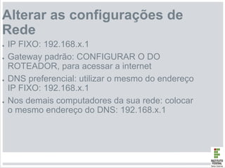 Alterar as configurações de
Rede
● IP FIXO: 192.168.x.1
● Gateway padrão: CONFIGURAR O DO
ROTEADOR, para acessar a internet
● DNS preferencial: utilizar o mesmo do endereço
IP FIXO: 192.168.x.1
● Nos demais computadores da sua rede: colocar
o mesmo endereço do DNS: 192.168.x.1
 