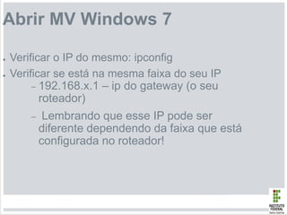 Abrir MV Windows 7
● Verificar o IP do mesmo: ipconfig
● Verificar se está na mesma faixa do seu IP
– 192.168.x.1 – ip do gateway (o seu
roteador)
– Lembrando que esse IP pode ser
diferente dependendo da faixa que está
configurada no roteador!
 