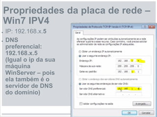 Propriedades da placa de rede –
Win7 IPV4
● IP: 192.168.x.5
● DNS
preferencial:
192.168.x.5
(Igual o ip da sua
máquina
WinServer – pois
ela também é o
servidor de DNS
do domínio)
 