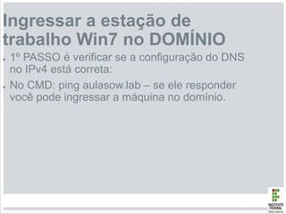 Ingressar a estação de
trabalho Win7 no DOMÍNIO
● 1º PASSO é verificar se a configuração do DNS
no IPv4 está correta:
● No CMD: ping aulasow.lab – se ele responder
você pode ingressar a máquina no domínio.
 