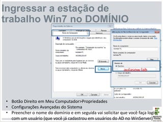 Ingressar a estação de
trabalho Win7 no DOMÍNIO
aulasow.lab
• Botão Direito em Meu Computador>Propriedades
• Configurações Avançadas do Sistema
• Preencher o nome do domínio e em seguida vai solicitar que você faça login
com um usuário (que você já cadastrou em usuários do AD no WinServer)
 