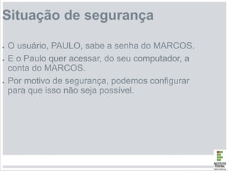 Situação de segurança
● O usuário, PAULO, sabe a senha do MARCOS.
● E o Paulo quer acessar, do seu computador, a
conta do MARCOS.
● Por motivo de segurança, podemos configurar
para que isso não seja possível.
 