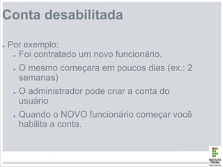 Conta desabilitada
● Por exemplo:
● Foi contratado um novo funcionário.
● O mesmo começara em poucos dias (ex.: 2
semanas)
● O administrador pode criar a conta do
usuário
● Quando o NOVO funcionário começar você
habilita a conta.
 