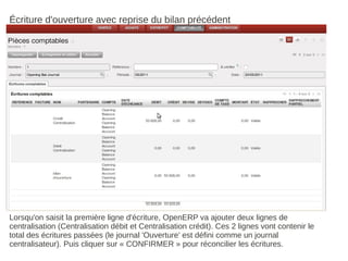 Écriture d'ouverture avec reprise du bilan précédent




Lorsqu'on saisit la première ligne d'écriture, OpenERP va ajouter deux lignes de
centralisation (Centralisation débit et Centralisation crédit). Ces 2 lignes vont contenir le
total des écritures passées (le journal 'Ouverture' est défini comme un journal
centralisateur). Puis cliquer sur « CONFIRMER » pour réconcilier les écritures.
 